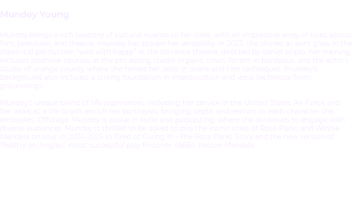 &nbsp;Mundey Young Mundey brings a rich tapestry of cultural nuance to her roles. With an impressive array of roles across film, television, and theatre, Mundey has proven her versatility. In 2023, she shined as Aunt Glow in the theatrical production "Wild With Happy" at the Torrance Theatre, directed by Daniel Scipio. Her training includes intensive courses at the PM Acting Studio in Paris, Cours Florent in Bordeaux, and the Actor's Studio of Orange County, where she honed her skills in scene and film techniques. Mundey's background also includes a strong foundation in improvisation and vocal technique from Groundlings. Mundey's unique blend of life experiences, including her service in the United States Air Force and her work as a life coach, enrich her portrayals, bringing depth and realism to each character she embodies. Offstage, Mundey is active in radio and podcasting, where she continues to engage with diverse audiences. Mundey is thrilled to be asked to play the iconic roles of Rosa Parks and Winnie Mandela on tour in 2024-2025 in Tired of Giving In - The Rosa Parks Story and the new version of Théâtre en Anglais’ most successful play Prisoner 46664: Nelson Mandela. 