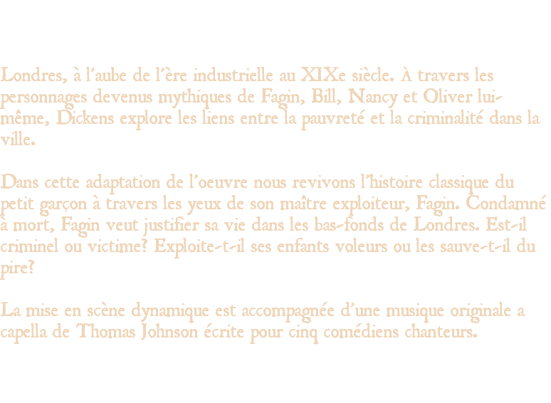 &nbsp;Londres, à l’aube de l’ère industrielle au XIXe siècle. À travers les personnages devenus mythiques de Fagin, Bill, Nancy et Oliver lui-même, Dickens explore les liens entre la pauvreté et la criminalité dans la ville. Dans cette adaptation de l’oeuvre nous revivons l’histoire classique du petit garçon à travers les yeux de son maître exploiteur, Fagin. Condamné à mort, Fagin veut justifier sa vie dans les bas-fonds de Londres. Est-il criminel ou victime? Exploite-t-il ses enfants voleurs ou les sauve-t-il du pire? La mise en scène dynamique est accompagnée d’une musique originale a capella de Thomas Johnson écrite pour cinq comédiens chanteurs. 