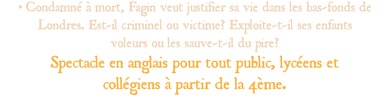 • Condamné à mort, Fagin veut justifier sa vie dans les bas-fonds de Londres. Est-il criminel ou victime? Exploite-t-il ses enfants voleurs ou les sauve-t-il du pire? Spectacle en anglais pour tout public, lycéens et collégiens à partir de la 4ème. 